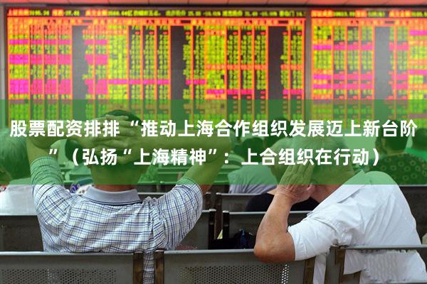 股票配资排排 “推动上海合作组织发展迈上新台阶”（弘扬“上海精神”：上合组织在行动）