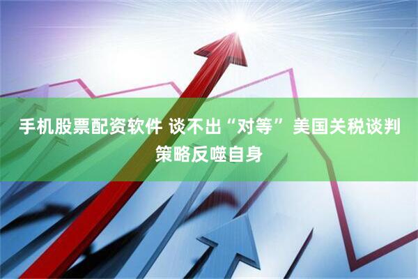 手机股票配资软件 谈不出“对等” 美国关税谈判策略反噬自身