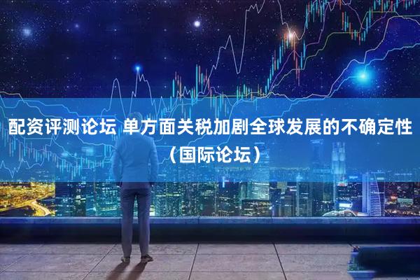 配资评测论坛 单方面关税加剧全球发展的不确定性（国际论坛）