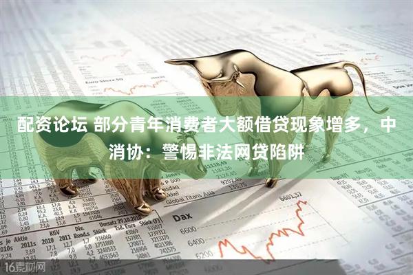 配资论坛 部分青年消费者大额借贷现象增多，中消协：警惕非法网贷陷阱