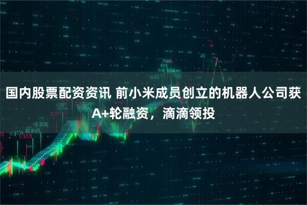 国内股票配资资讯 前小米成员创立的机器人公司获A+轮融资，滴滴领投