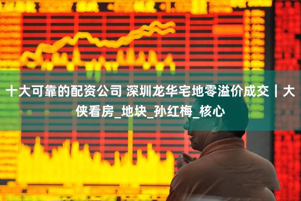 十大可靠的配资公司 深圳龙华宅地零溢价成交｜大侠看房_地块_孙红梅_核心