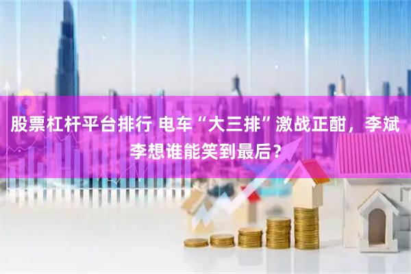 股票杠杆平台排行 电车“大三排”激战正酣，李斌李想谁能笑到最后？