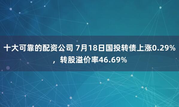十大可靠的配资公司 7月18日国投转债上涨0.29%，转股溢价率46.69%