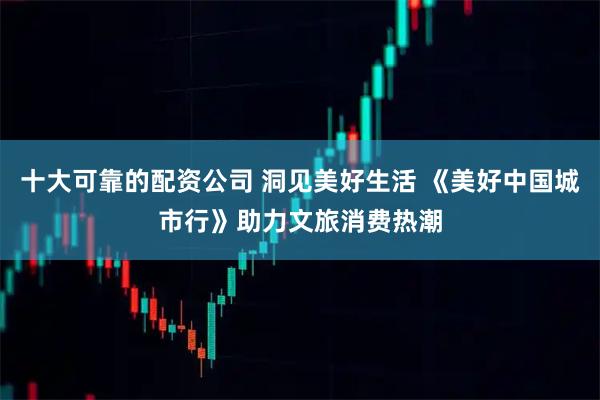 十大可靠的配资公司 洞见美好生活 《美好中国城市行》助力文旅消费热潮