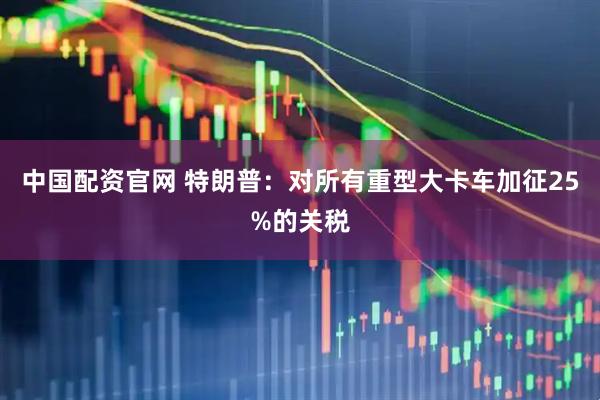 中国配资官网 特朗普：对所有重型大卡车加征25%的关税