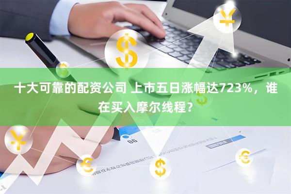 十大可靠的配资公司 上市五日涨幅达723%，谁在买入摩尔线程？