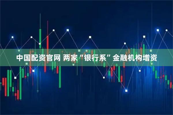 中国配资官网 两家“银行系”金融机构增资