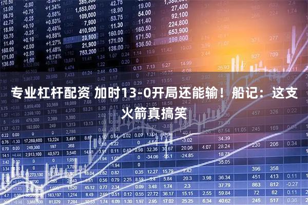 专业杠杆配资 加时13-0开局还能输！船记：这支火箭真搞笑