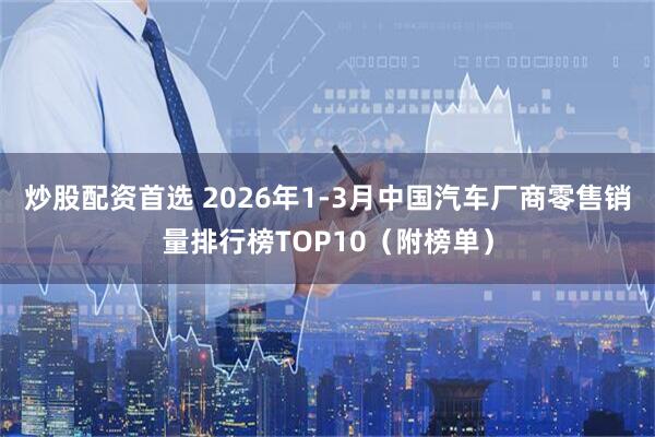 炒股配资首选 2026年1-3月中国汽车厂商零售销量排行榜TOP10（附榜单）