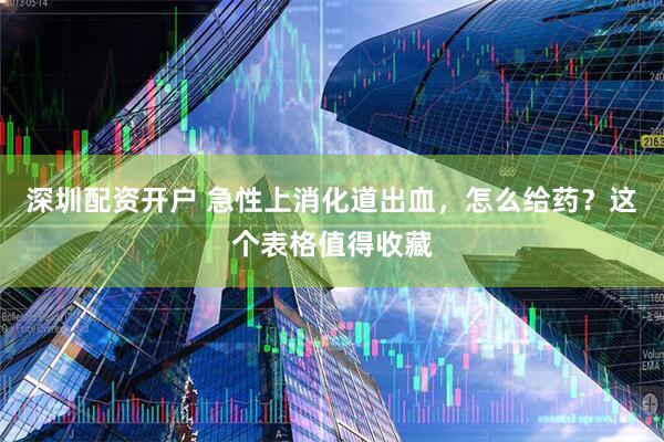 深圳配资开户 急性上消化道出血，怎么给药？这个表格值得收藏