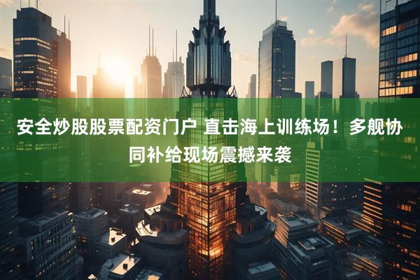安全炒股股票配资门户 直击海上训练场！多舰协同补给现场震撼来袭