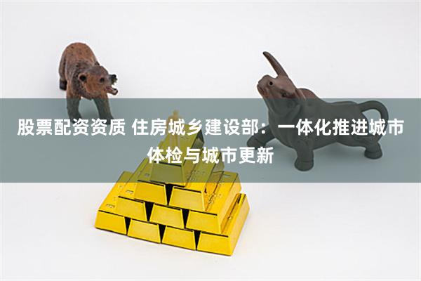 股票配资资质 住房城乡建设部：一体化推进城市体检与城市更新